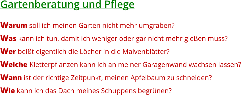 Gartenberatung und Pflege  Warum soll ich meinen Garten nicht mehr umgraben? Was kann ich tun, damit ich weniger oder gar nicht mehr gießen muss? Wer beißt eigentlich die Löcher in die Malvenblätter? Welche Kletterpflanzen kann ich an meiner Garagenwand wachsen lassen? Wann ist der richtige Zeitpunkt, meinen Apfelbaum zu schneiden? Wie kann ich das Dach meines Schuppens begrünen?